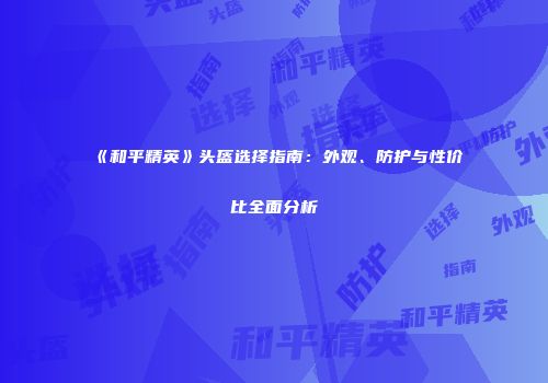 《和平精英》头盔选择指南：外观、防护与性价比全面分析