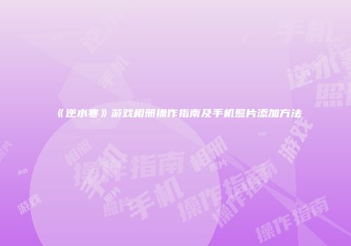 《逆水寒》游戏相册操作指南及手机照片添加方法