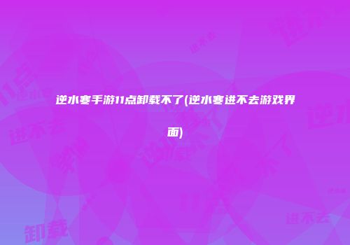 逆水寒手游11点卸载不了(逆水寒进不去游戏界面)