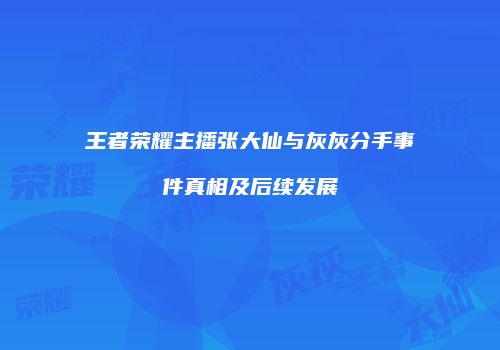 王者荣耀主播张大仙与灰灰分手事件真相及后续发展