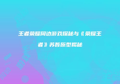 王者荣耀周边游戏探秘与《荣耀王者》苏哲原型揭秘