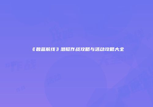 《碧蓝航线》潜艇作战攻略与活动攻略大全