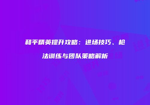 和平精英提升攻略：进场技巧、枪法训练与团队策略解析