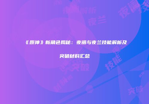 《原神》新角色揭秘：夜阑与夜兰技能解析及突破材料汇总