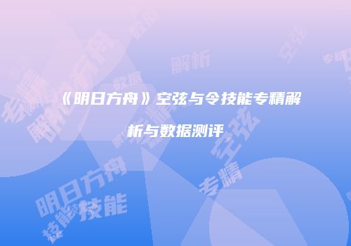 《明日方舟》空弦与令技能专精解析与数据测评