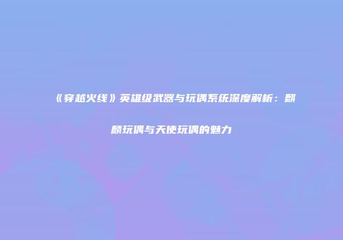 《穿越火线》英雄级武器与玩偶系统深度解析：麒麟玩偶与天使玩偶的魅力
