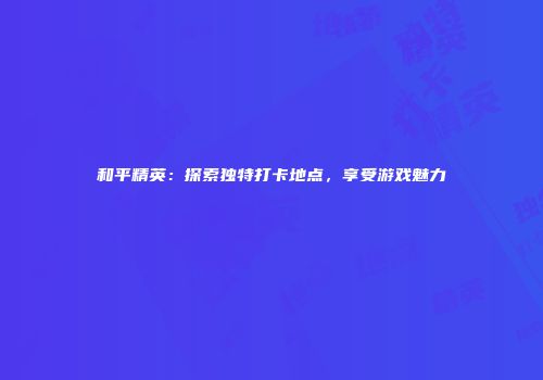 和平精英：探索独特打卡地点，享受游戏魅力