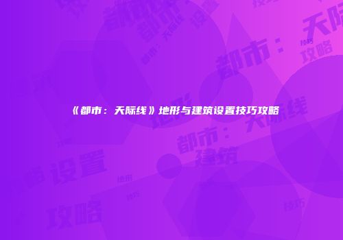 《都市：天际线》地形与建筑设置技巧攻略
