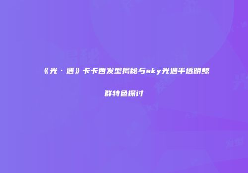 《光·遇》卡卡西发型揭秘与sky光遇半透明鲸群特色探讨