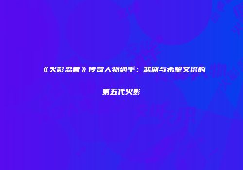《火影忍者》传奇人物纲手：悲剧与希望交织的第五代火影