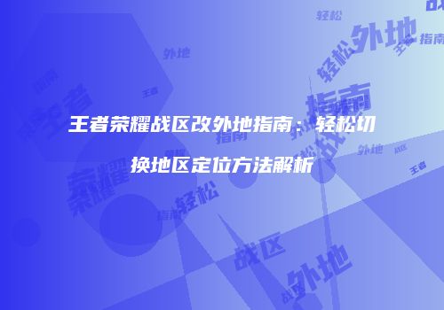 王者荣耀战区改外地指南：轻松切换地区定位方法解析
