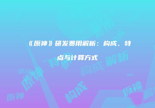 《原神》研发费用解析：构成、特点与计算方式