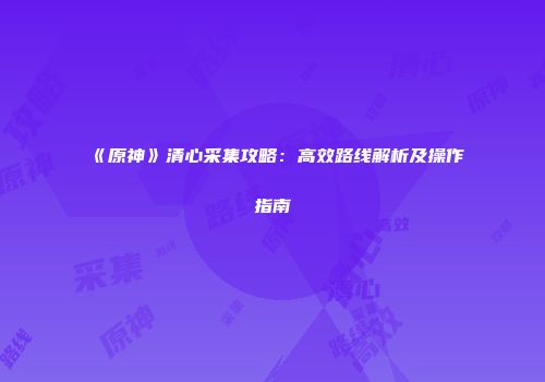 《原神》清心采集攻略：高效路线解析及操作指南