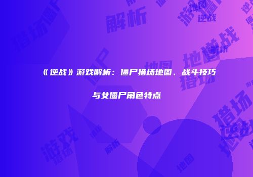 《逆战》游戏解析：僵尸猎场地图、战斗技巧与女僵尸角色特点