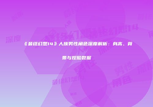 《最终幻想14》人族男性角色深度解析：身高、背景与捏脸数据