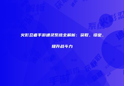 火影忍者手游通灵系统全解析：获取、设定、提升战斗力