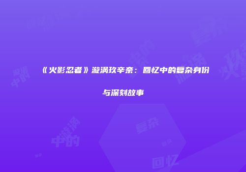 《火影忍者》漩涡玖辛奈：回忆中的复杂身份与深刻故事