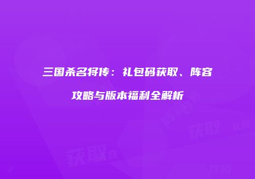 三国杀名将传：礼包码获取、阵容攻略与版本福利全解析