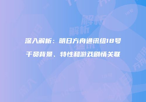 深入解析：明日方舟通讯组18号干员背景、特性和游戏剧情关联