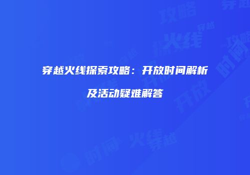 穿越火线探索攻略：开放时间解析及活动疑难解答