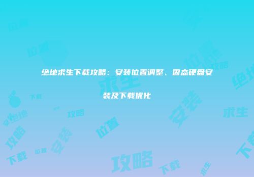 绝地求生下载攻略：安装位置调整、固态硬盘安装及下载优化