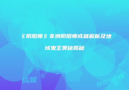 《阴阳师》非洲阴阳师成就解析及地域鬼王奥秘揭秘