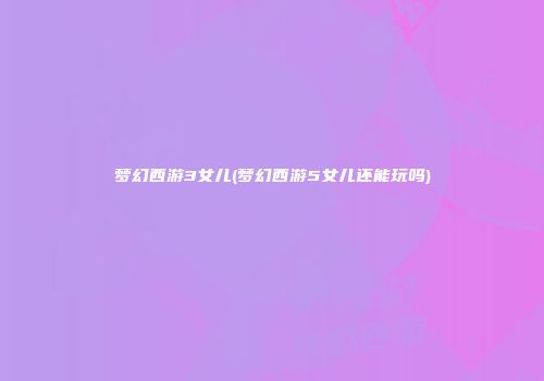 梦幻西游3女儿(梦幻西游5女儿还能玩吗)