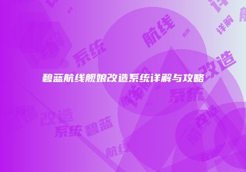 碧蓝航线舰娘改造系统详解与攻略