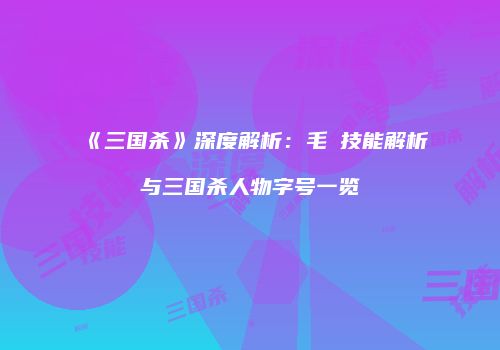 《三国杀》深度解析：毛玠技能解析与三国杀人物字号一览
