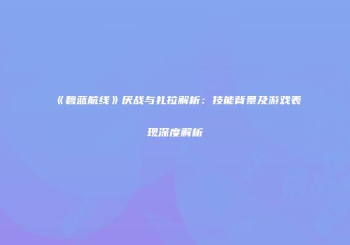 《碧蓝航线》厌战与扎拉解析：技能背景及游戏表现深度解析