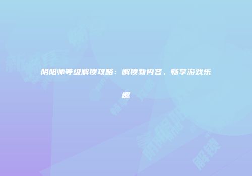 阴阳师等级解锁攻略：解锁新内容，畅享游戏乐趣