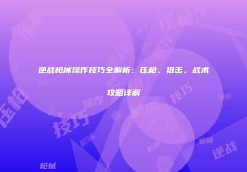 逆战枪械操作技巧全解析：压枪、狙击、战术攻略详解