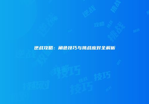 逆战攻略：角色技巧与挑战应对全解析