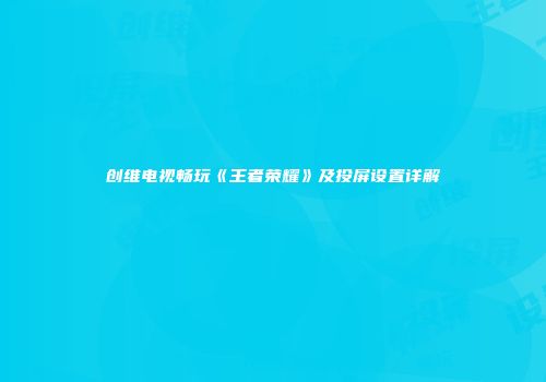 创维电视畅玩《王者荣耀》及投屏设置详解