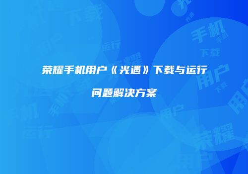 荣耀手机用户《光遇》下载与运行问题解决方案