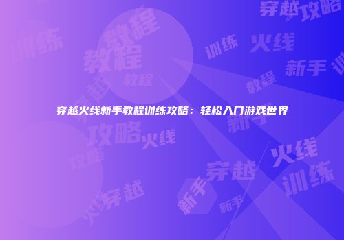 穿越火线新手教程训练攻略：轻松入门游戏世界
