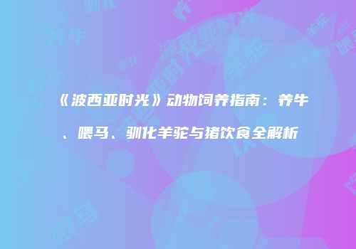 《波西亚时光》动物饲养指南：养牛、喂马、驯化羊驼与猪饮食全解析