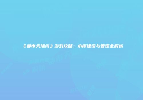 《都市天际线》游戏攻略：水库建设与管理全解析