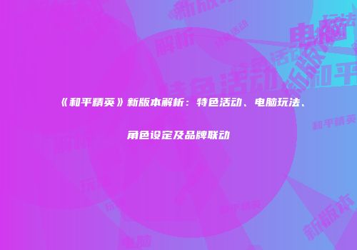 《和平精英》新版本解析：特色活动、电脑玩法、角色设定及品牌联动