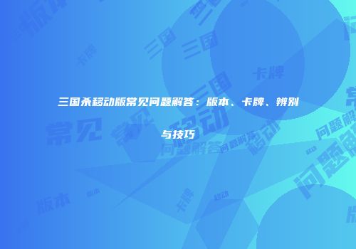 三国杀移动版常见问题解答：版本、卡牌、辨别与技巧
