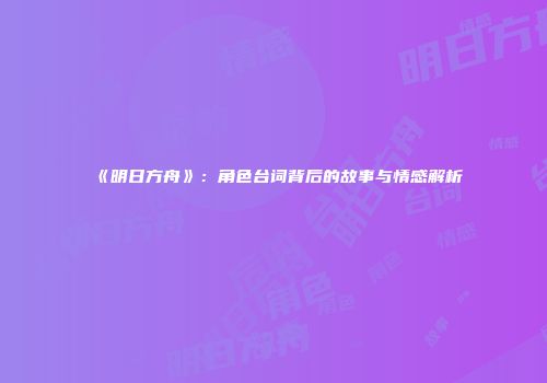 《明日方舟》：角色台词背后的故事与情感解析
