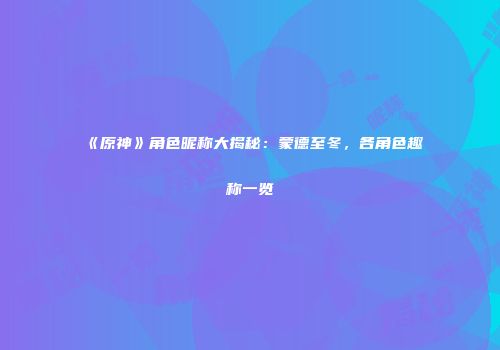 《原神》角色昵称大揭秘：蒙德至冬，各角色趣称一览