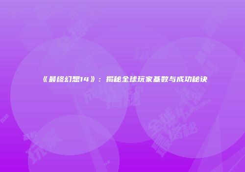 《最终幻想14》：揭秘全球玩家基数与成功秘诀