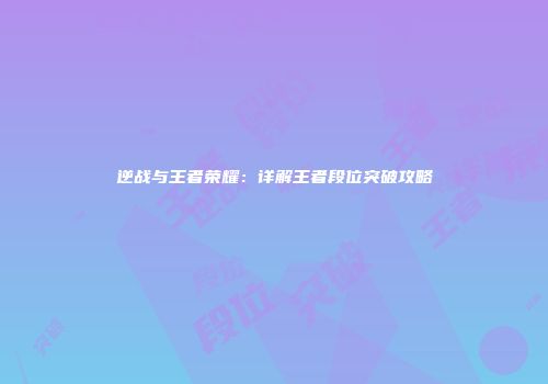 逆战与王者荣耀：详解王者段位突破攻略