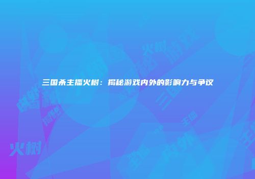 三国杀主播火树：揭秘游戏内外的影响力与争议