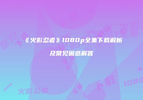 《火影忍者》1080p全集下载解析及常见困惑解答