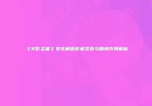 《火影忍者》女性角色形象塑造与剧情作用解析
