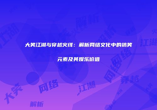 大笑江湖与穿越火线：解析网络文化中的搞笑元素及其娱乐价值