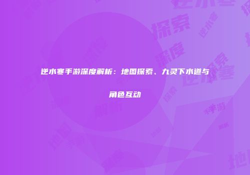 逆水寒手游深度解析：地图探索、九灵下水道与角色互动