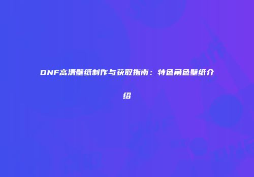 DNF高清壁纸制作与获取指南：特色角色壁纸介绍